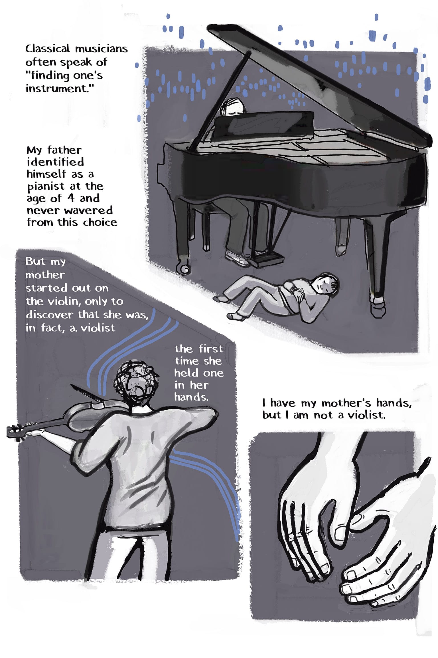 1: A grand piano, seen from the back. Above the open top, a man's bald head is visible as he sits at the keyboard. Squares of electric-blue sounds rise over the instrument. Underneath, a small child is happily asleep on her back. Narration: Classical musicians often speak of "finding one's instrument." My father identified himself as a pianist at the age of 4 and never wavered from this choice 2: A woman, seen from the back, gracefully playing a stringed instrument under her chin; sound emanates in sets of parallel blue lines. Narration: But my mother started out on the violin, only to discover that she was, in fact, a violist the first time she held one in her hands. 3: The narrator's hands, loose and empty. Narration: I have my mother's hands, but I am not a violist.