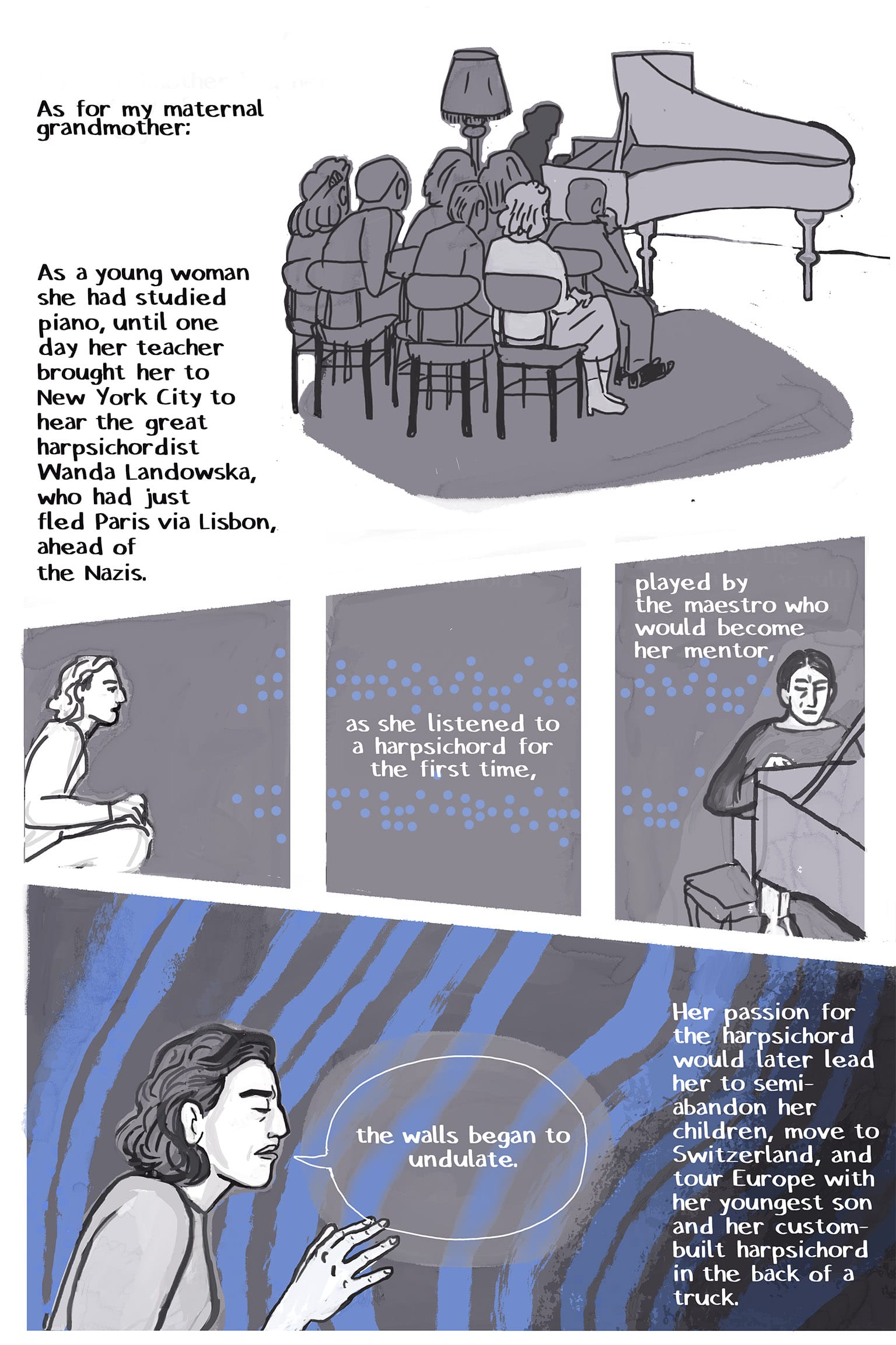 1: a small group of people gathered in chairs in front of a harpsichord, their backs to the viewer. The player is in silhouette. Narration: As for my maternal grandmother: As a young woman she had studied piano, until one day her teacher brought her to New York City to hear the great harpsichordist Wanda Landowska, who had just fled Paris via Lisbon, ahead of the Nazis. 2-3: A young woman dressed in a 1940s style leans forward in her chair with great concentration. Blue dots of sound, like braille, start in two rows and continue into the next panel. Narration: As she listened to a harpsichord for the first time, 4: The dots continue, coming out of the harpsichord, played by Landowska, a thin, long-faced older woman with her hair in a bun. Narration: played by the maestro who would become her mentor, 5: Close up on the face of the young woman, her eyes closed, a hand raised in time with the music, as if to feel it in the air, bands of deep blue wavering behind her - She says: "the walls began to undulate." Narration: Her passion for the harpsichord would later lead her to semi-abandon her children, move to Switzerland, and tour Europe with her youngest son and her custom-built harpsichord in the back of a truck.