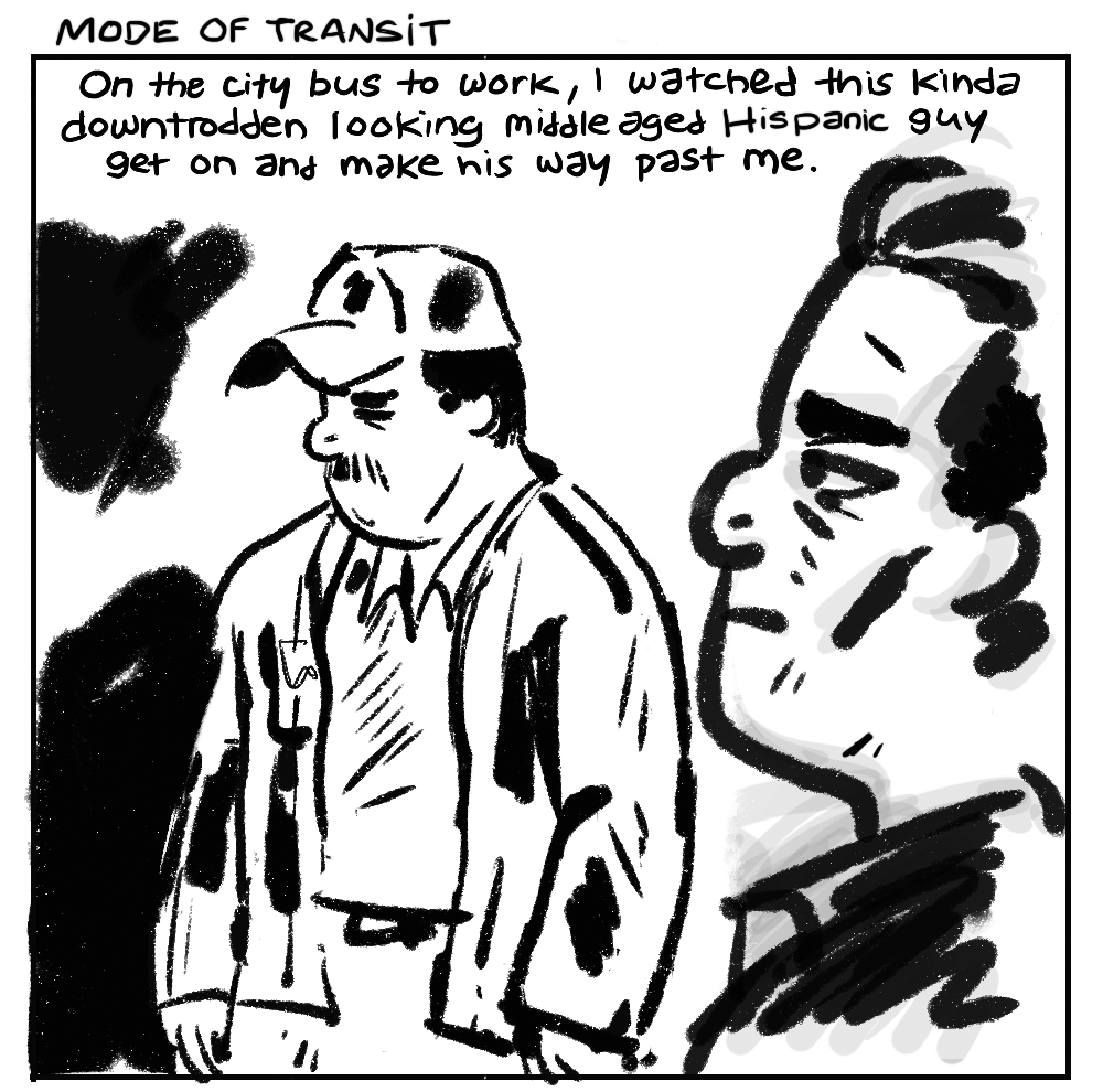 [Title] MODE OF TRANSIT - On the city bus to work, I watched this kinda downtrodden looking middle aged Hispanic guy get on and make his way past me.
