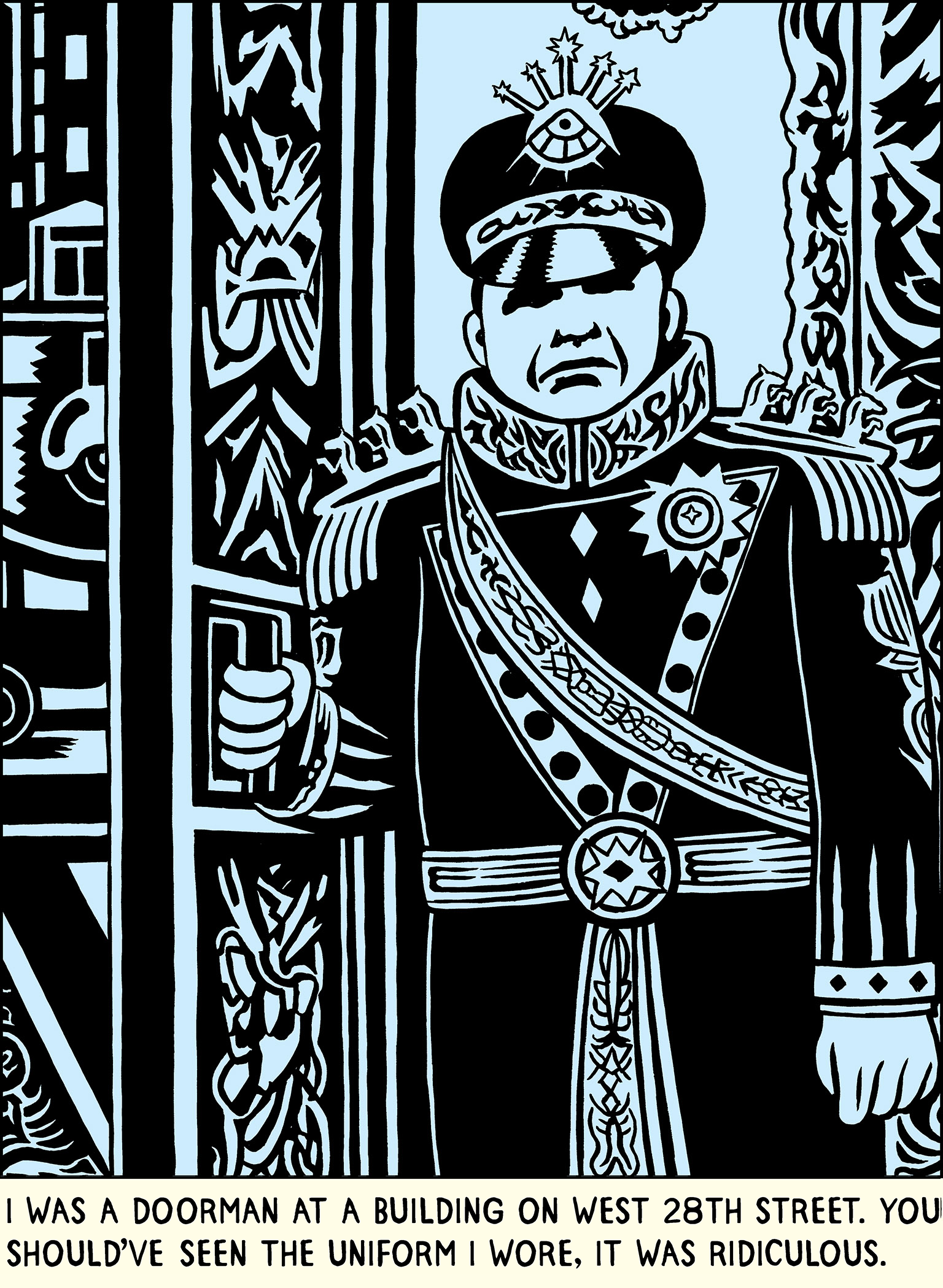 Text: I WAS A DOORMAN AT A BUILDING ON WEST 28TH STREET. YOU SHOULD’VE SEEN THE UNIFORM I WORE, IT WAS RIDICULOUS. (Image: A doorman standing holding the door of a fancy apartment building. His uniform is ridiculously elaborate and grandiose, with epaulettes with a trio of horses rearing on each one, sashes, a hat with emblems and starts coming off the top; a little like a Soviet General, but more ridiculous).