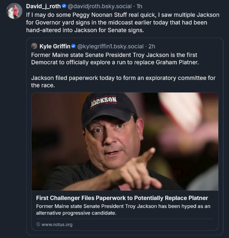 Bluesky post by David Roth: If I may do some Peggy Noonan Stuff real quick, I saw multiple Jackson for Governor yard signs in the midcoast earlier today that had been hand-altered into Jackson for Senate signs. ‪[QUOTE POST] Kyle Griffin‬  ‪@kylegriffin1.bsky.social‬ · 2h Former Maine state Senate President Troy Jackson is the first Democrat to officially explore a run to replace Graham Platner.  Jackson filed paperwork today to form an exploratory committee for the race. First Challenger Files Paperwork to Potentially Replace Platner Former Maine state Senate President Troy Jackson has been hyped as an alternative progressive candidate. www.notus.org