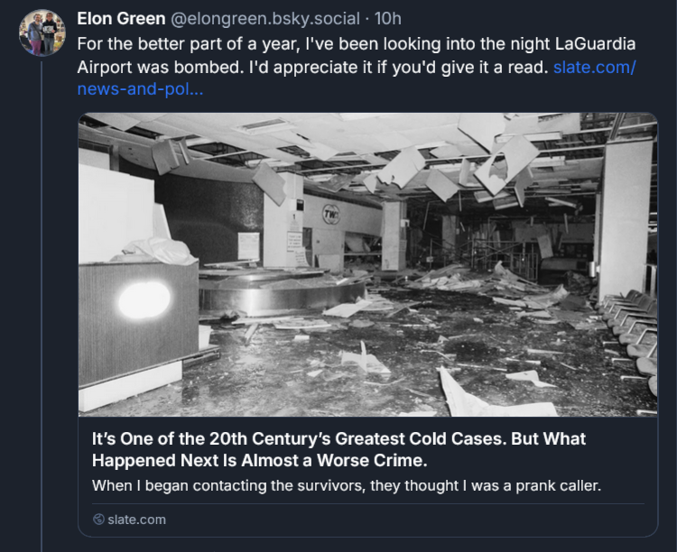 Bluesky post from Elon Green: ‪For the better part of a year, I've been looking into the night LaGuardia Airport was bombed. I'd appreciate it if you'd give it a read. slate.com/news-and-pol... It’s One of the 20th Century’s Greatest Cold Cases. But What Happened Next Is Almost a Worse Crime. When I began contacting the survivors, they thought I was a prank caller. slate.com