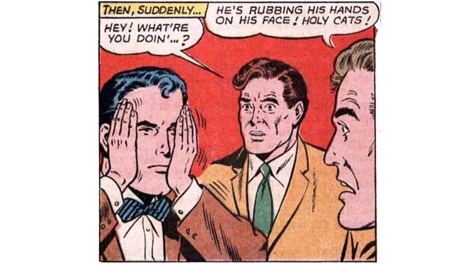 [Comic book panel, two man observing a third, who is SUPERMAN] THEN, SUDDENLY... HEY! WHAT'RE YOU DOIN'..? HE'S RUBBING HIS HANDS ON HIS FACE! HOLY CATS!
