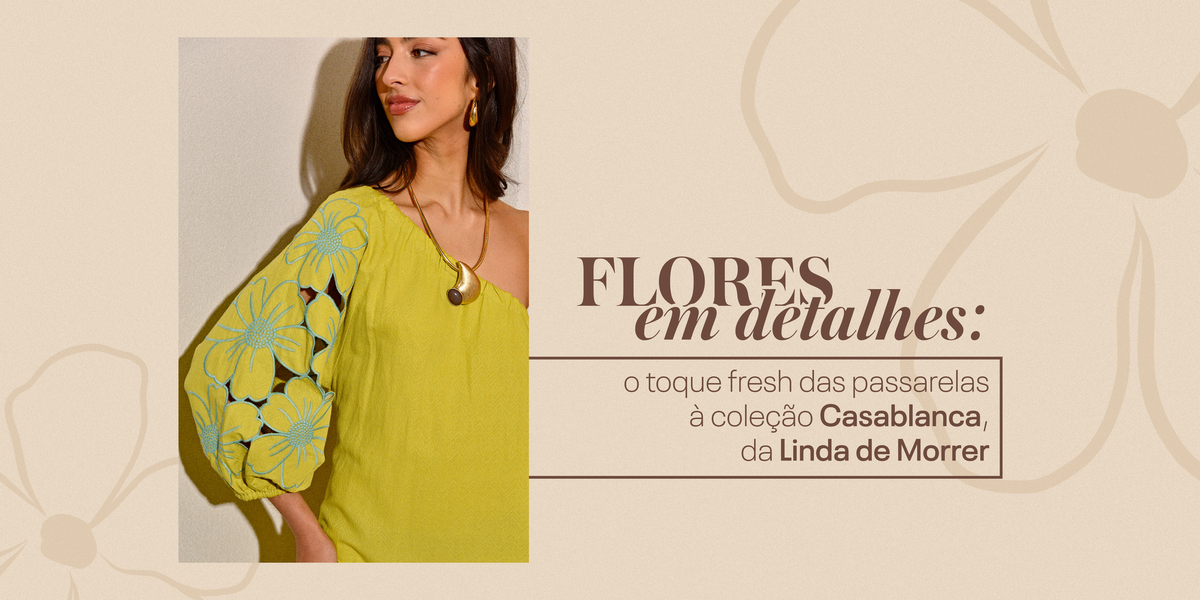 Flores em detalhes: o toque fresh das passarelas à coleção Casablanca, da Linda de Morrer