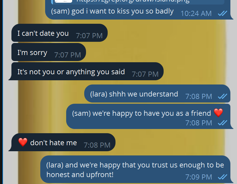 Screenshot of a chat conversation. At 10:24 AM I send: "(sam) god i want to kiss you so badly." At 7:07 PM she replies in three messages: "I can't date you." "I'm sorry." "It's not you or anything you said." At 7:08 PM I answer: "(lara) shhh we understand" and "(sam) we're happy to have you as a friend ❤️". She sends: "❤️ don't hate me." At 7:09 PM I reply: "(lara) and we're happy that you trust us enough to be honest and upfront!"