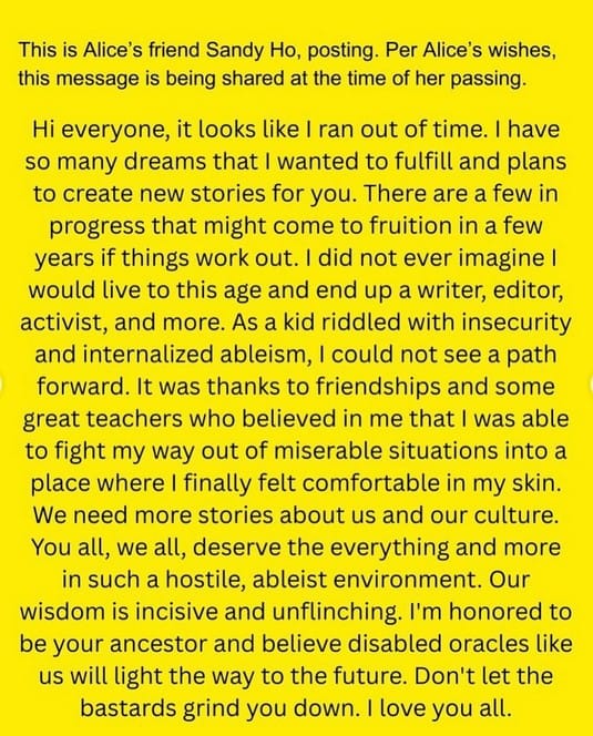 ID: Yellow background with black text "This is Alice's friend Sandy Ho, posting. Per Alice's wishes, this message is being shared at the time of her passing. Hi everyone, it looks like I ran out of time. I have so many dreams that I wanted to fulfill and plans to create new stories for you. There are a few in progress that might come to fruition in a few years if things work out. I did not ever imagine I would live to this age and end up a writer, editor, activist, and more. As a kid riddled with insecurity and internalized ableism, I could not see a path forward. It was thanks to friendships and some great teachers who believed in me that I was able to fight my way out of miserable situations into a place where I finally felt comfortable in my skin. We need more stories about us and our culture. You all, we all, deserve the everything and more in such a hostile, ableist environment. Our wisdom is incisive and unflinching. I'm honored to be your ancestor and believe disabled oracles like us will light the way to the future. Don't let the bastards grind you down. I love you all."