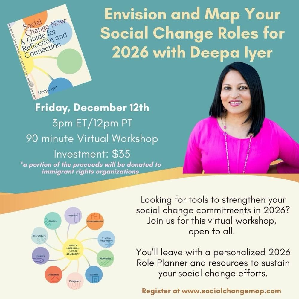 A graphic with promo for the Envision and Map... workshop that specifies the date and time (Fri, 12/12 at 3pm ET, 90 minutes long) and cost ($25 with a portion of proceeds being donated to immigrant rights orgs). There's a paragraph that explains you'll leave with a personalized 2026 Role Planner and resources to sustain your social change efforts. There is a small graphic of the social change ecosystem framework, plus a head shot of Deepa Iyer, smiling and wearing a bright fuschia top.