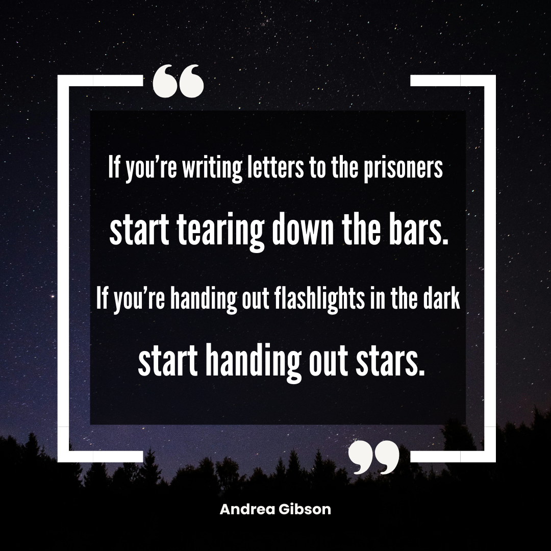 Quote graphic that reads IF YOU'RE WRITING LETTERS TO THE PRISONERS START TEARING DOWN THE BARS. IF YOU'RE HANDING OUT FLASHLIGHTS IN THE DARK START HANDING OUT STARS.