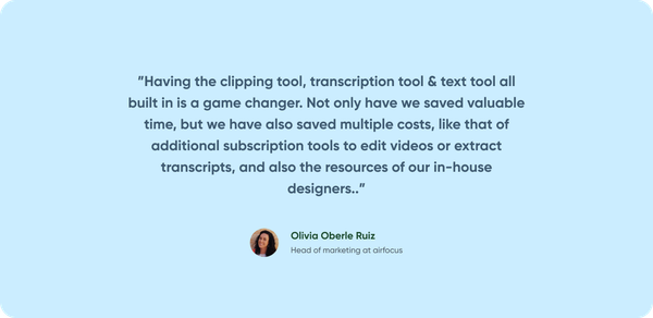 Olivia from airfocus contrast review "Having the clipping tool, transcription tool & text tool all built in is a game changer. Not only have we saved valuable time, but we have also saved multiple costs, like that of addtional subscription tools to edit videos or extract transcripts, and also the resources of our in-house designers"