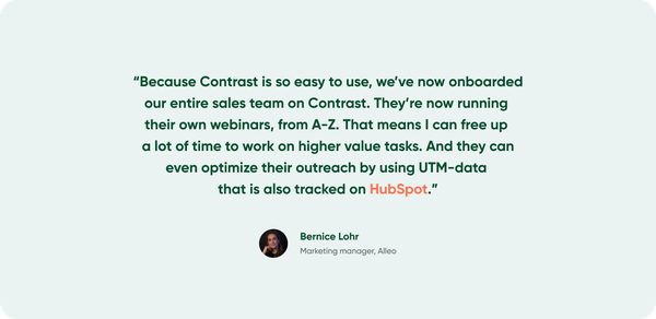 What Bernice from Alleo says about Contrast: "Because Contrast is so easy to use, we've now onboarded our entire sales team on Contrast. They're now running their own webinars, from A-Z. That means I can free up a lot of time to work on higher value tasks. And they can even optimize their outreach by using UTM-data that is also tracked on HubSpot."