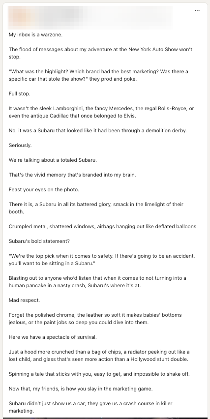 A screenshot of a LinkedIn post I saw that is a particularly egregious example of the Descending Copy Ladder to Hell. With a line break after literally every full sentence, the copy reads: "My inbox is a warzone.  The flood of messages about my adventure at the New York Auto Show won’t stop.  "What was the highlight? Which brand had the best marketing? Was there a specific car that stole the show?" they prod and poke.  Full stop.  It wasn't the sleek Lamborghini, the fancy Mercedes, the regal Rolls-Royce, or even the antique Cadillac that once belonged to Elvis.  No, it was a Subaru that looked like it had been through a demolition derby.  Seriously.  We're talking about a totaled Subaru.  That's the vivid memory that's branded into my brain.  Feast your eyes on the photo.   There it is, a Subaru in all its battered glory, smack in the limelight of their booth.   Crumpled metal, shattered windows, airbags hanging out like deflated balloons.  Subaru's bold statement?   "We're the top pick when it comes to safety. If there's going to be an accident, you'll want to be sitting in a Subaru."  Blasting out to anyone who’d listen that when it comes to not turning into a human pancake in a nasty crash, Subaru's where it's at.  Mad respect.   Forget the polished chrome, the leather so soft it makes babies' bottoms jealous, or the paint jobs so deep you could dive into them.  Here we have a spectacle of survival.  Just a hood more crunched than a bag of chips, a radiator peeking out like a lost child, and glass that's seen more action than a Hollywood stunt double.  Spinning a tale that sticks with you, easy to get, and impossible to shake off.  Now that, my friends, is how you slay in the marketing game.   Subaru didn’t just show us a car; they gave us a crash course in killer marketing."
