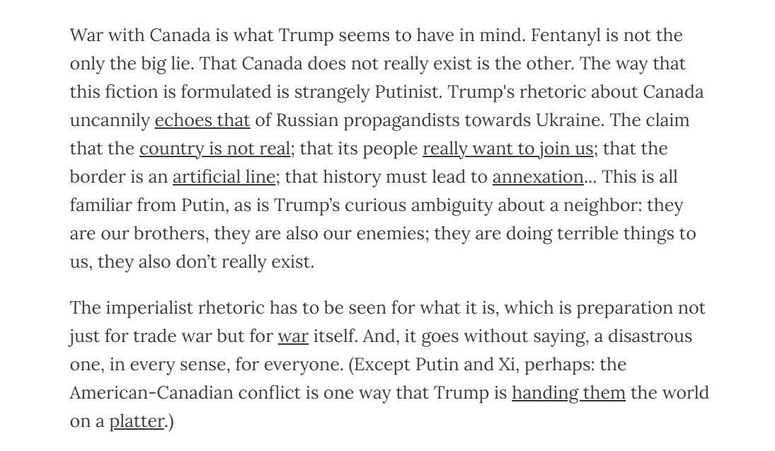 War with Canada is what Trump seems to have in mind. Fentanyl is not the only the big lie. That Canada does not really exist is the other. The way that this fiction is formulated is strangely Putinist. Trump's rhetoric about Canada uncannily echoes that of Russian propagandists towards Ukraine. The claim that the country is not real; that its people really want to join us; that the border is an artificial line; that history must lead to annexation... This is all familiar from Putin, as is Trump’s curious ambiguity about a neighbor: they are our brothers, they are also our enemies; they are doing terrible things to us, they also don’t really exist. The imperialist rhetoric has to be seen for what it is, which is preparation not just for trade war but for war itself. And, it goes without saying, a disastrous one, in every sense, for everyone. (Except Putin and Xi, perhaps: the American-Canadian conflict is one way that Trump is handing them the world on a platter.)
