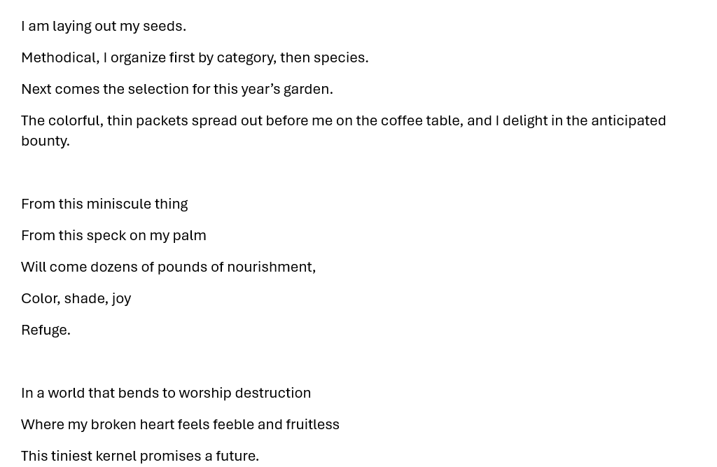 I am laying out my seeds. Methodical, I organize first by category, then species. Next comes the selection for this year’s garden. The colorful, thin packets spread out before me on the coffee table, and I delight in the anticipated bounty.  From this miniscule thing From this speck on my palm Will come dozens of pounds of nourishment, Color, shade, joy Refuge.  In a world that bends to worship destruction Where my broken heart feels feeble and fruitless This tiniest kernel promises a future.