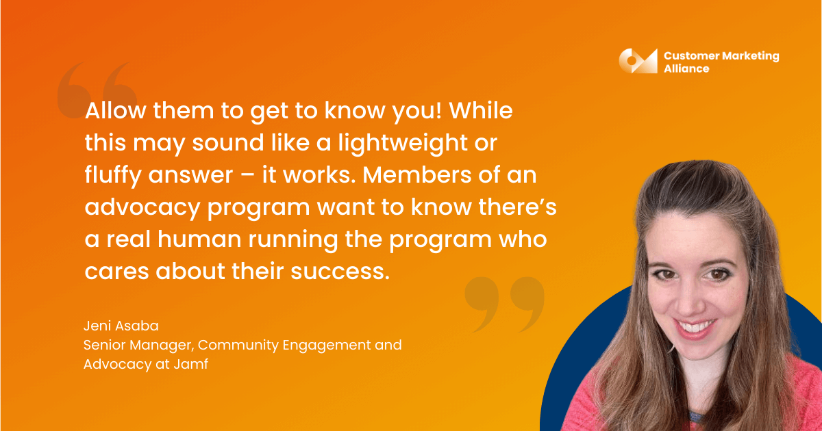 "Allow them to get to know you! While this may sound like a lightweight or fluffy answer – it works. Members of an advocacy program want to know there’s a real human running the program who cares about their success." - Jeni Asaba, Manager, Community Engagement and Advocacy at Jamf