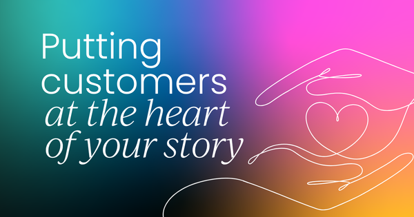 Why putting customers at the heart  of your story changes everything