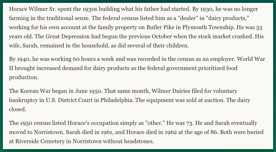 Horace Wilmer Sr. spent the 1930s building what his father had started. By 1930, he was no longer farming in the traditional sense. The federal census listed him as a "dealer" in "dairy products," working for his own account at the family property on Butler Pike in Plymouth Township. He was 53 years old. The Great Depression had begun the previous October when the stock market crashed. His wife, Sarah, remained in the household, as did several of their children.  By 1940, he was working 60 hours a week and was recorded in the census as an employer. World War II brought increased demand for dairy products as the federal government prioritized food production.  The Korean War began in June 1950. That same month, Wilmer Dairies filed for voluntary bankruptcy in U.S. District Court in Philadelphia. The equipment was sold at auction. The dairy closed.  The 1950 census listed Horace's occupation simply as "other." He was 73. He and Sarah eventually moved to Norristown. Sarah died in 1961, and Horace died in 1962 at the age of 86. Both were buried at Riverside Cemetery in Norristown without headstones.