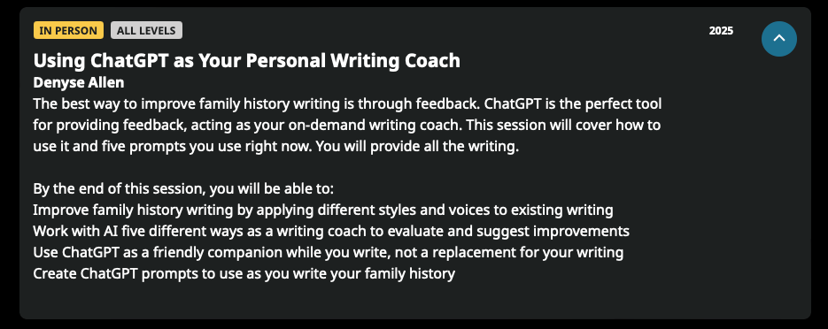 The best way to improve family history writing is through feedback. ChatGPT is the perfect tool for providing feedback, acting as your on-demand writing coach. This session will cover how to use it and five prompts you use right now. You will provide all the writing. By the end of this session, you will be able to: Improve family history writing by applying different styles and voices to existing writing Work with Al five different ways as a writing coach to evaluate and suggest improvements Use ChatGPT as a friendly companion while you write, not a replacement for your writing Create ChatGPT prompts to use as you write your family history
