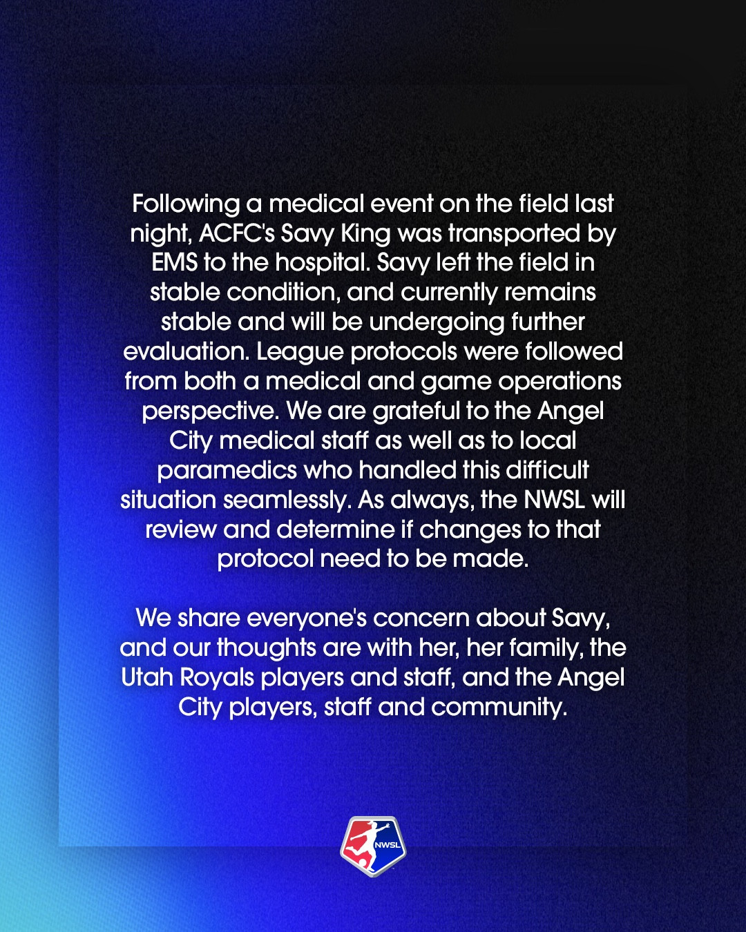 Following a medical event on the field last night, ACFC's Savy King was transported by EMS to the hospital. Savy left the field in stable condition, and currently remains stable and will be undergoing further evaluation. League protocols were followed from both a medical and game operations perspective. We are grateful to the Angel City medical staff as well as to local paramedics who handled this difficult situation seamlessly. As always, the NWSL will review and determine if changes to that protocol need to be made. We share everyone's concern about Savy, and our thoughts are with her, her family, the Utah Royals players and staff, and the Angel City players, staff and community.