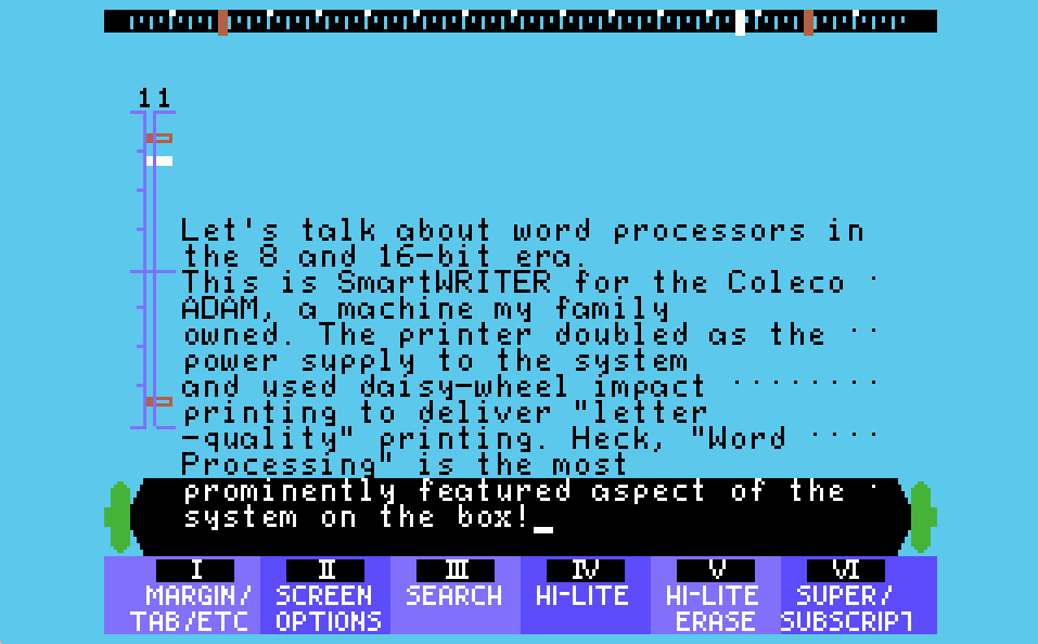 SmartWRITER is a screen in light blue, at the top of which is a black ruler with red markers for the page margins and a white marker for the current character position. The left side shows vertical guide which gives a sense of how far down the page the writer is. Menu options line the bottom in roman numerals which set margins, screen options, search, and more. Just above the bottom-most menu is a graphical representation of a typewriter platen, complete with roller knobs. The text on screen reads "Let's talk about word processors in the 8 and 16-bit era. This is SmartWRITER for the Coleco AAM, a machine my family owned. The printer doubled as the power supply to the system and usd daisy-wheel impact printing to deliver "letter-quality" printing. Heck, "Word Processing is the most prominently featured aspect of the system on the box!"
