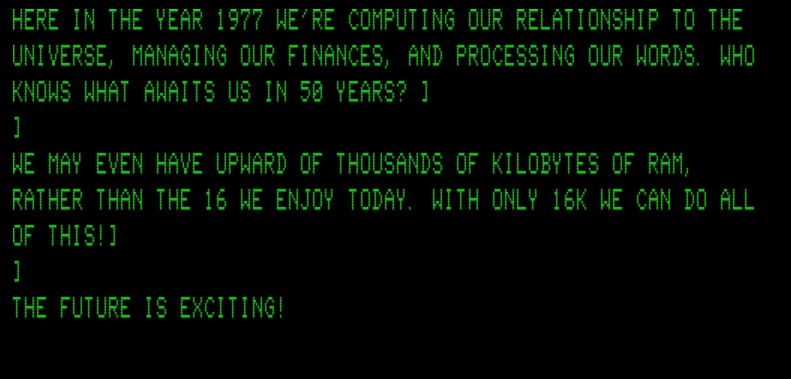 Screen capture from "Electric Pencil" on a TRS-80 emulator. Green text on black reads my own text, "Here in the year 1977 we're computing our relationship to the universe, managing our finances, and processing our words. Who knows what awaits us in 50 years? We may even have upward of thousands of kilobytes of RAM, rather than the 16 we enjoy today. With only 16K we can do all of this! The future is exciting!"