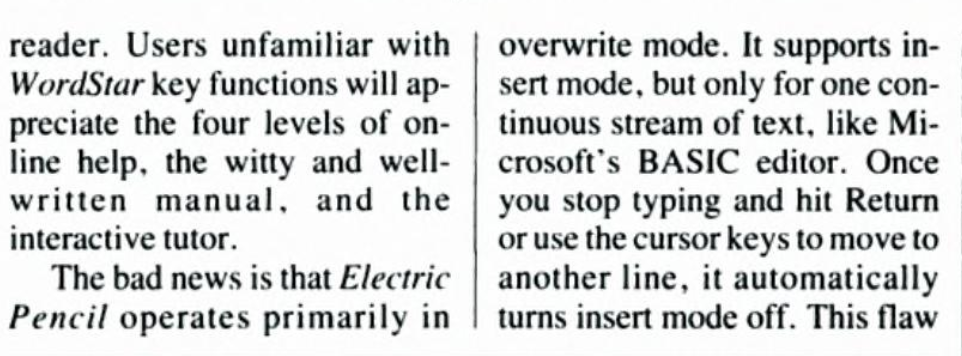 This clip from the article reads, "Users unfamilar with WordStar key functions will appreciate the four levels of online help, the witty and well-written manual, and the interactive tutor. The bad news is that Electric Pencil operates primarily in overwrite mode. It supports inser mode, but only for one continuous stream of text, like Microsoft's BASIC editor. Once you stop typing and hit Return or use the cursor keys to move to another line, it automaticaly turns insert mode off. This flaw..." The clipping ends there.