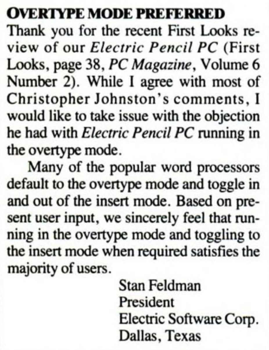 A response letter from Electric Software Corp. President Stan Feldman. It reads, "Overtype Mode Preferred. Thank you for the recent First Looks review of our Electric Pencil PC. While I agree with most of Christopher Johnston's comments, I would like to take issue with the objection he had with Electric Pencil PC running in the overtype mode. Many of the popular work processors default to the overtype mode and toggle in and out of the insert mode. Based on present user input, we sincerely feel that running in the overtype mode and toggling to the insert mode when required satisfies the majority of users."