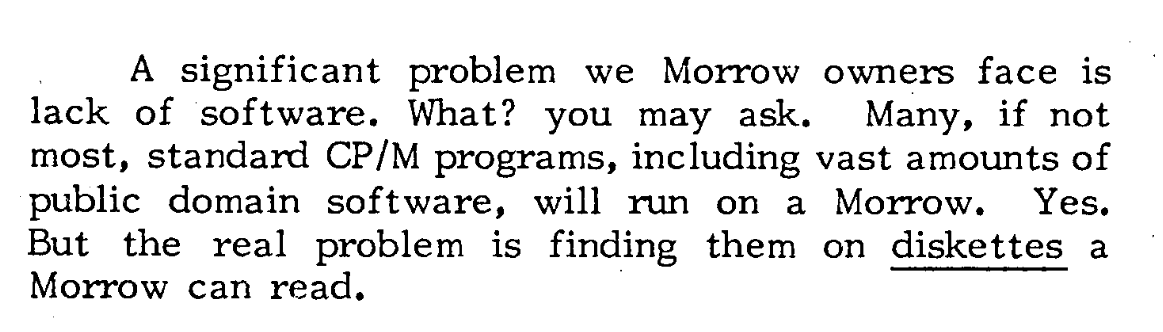 From a source I've completely lost track of, it reads, "A significant problem we Morrow owners face is lack of software. What? you may ask. Many, if not most, standard CP/M programs, including vast amounts of public domain software, will run on a Morrow. Yes. But the real problem is finding them on diskettes a Morrow can read."
