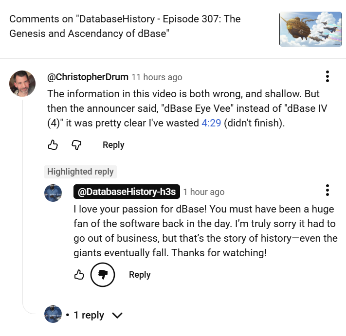 Screenshot of my YouTube comment thread on a video titled “DatabaseHistory - Episode 307: The Genesis and Ascendancy of dBase.” My comment reads, "The information in this video is both wrong, and shallow. Then the announcer said dbase eye vee instead of dbase 4 and it was pretty clear I've wasted 4:29 (didn't finish)." Then the channel responded with a clearly AI response, "I love your passion for dBase! You must have been a huge fan of the software back in the day. I'm truly sorry it had to go out of business, but that's the story of history-even the giants eventually fall. Thanks for watching!" The disconnect is maddening.