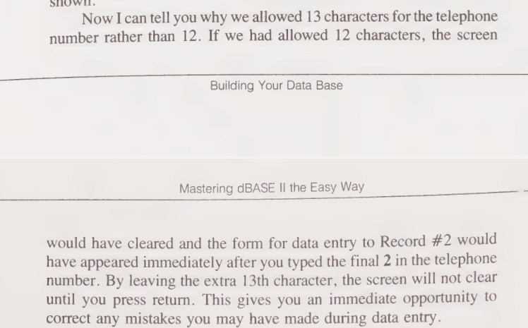 Snippet from the book reads, "Now I can tell you why we allowed 13 characters for the telephone number rather than 12. If we had allowed 12 characters, the screen would have cleared and the form for data entry to Record #2 would have appeared immediately after you typed the final 2 in the telephone number. By leaving the extra 13th character, the screen will not clear until you press return. This give syou an immediate opportunity to correct any mistakes you may have made during data entry." I, the blog author, agree!