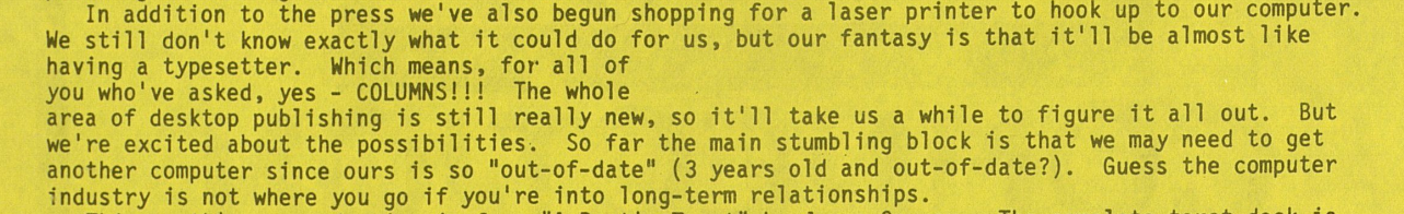 Snippet from Lesbian Connection reads, "In addition to the press we've also begun shopping for a laser printer to hook up to our computer. We still don't know exactly what it could do for us, but our fantasy is that it'll be almost like having a typesetter. Which mean, for all of you who've asked, yes - COLUMNS!!!" It should be noted this is laid out as a full-width page of typewritten text.