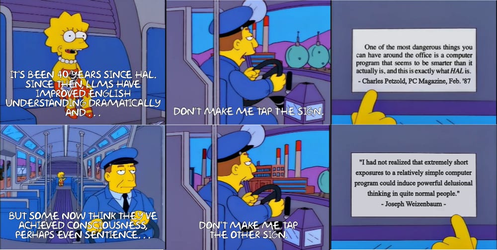 The traditional "Don't make me tap the sign" meme from The Simpsons, only expanded. Panel 1, Lisa says "It's been 40 years since HAL. Since then, LLMS have improved English understanding dramatically and..." Panel 2, the bus driver says, "Don't make me tap the sign." Panel 3, the sign reads, "One of the most dangerous things you an have around the office is a computer program that seems to be smarter than it actually is, and this is exactly what HAL is." from Petzold's PC Magazine review. Panel 4 continues the meme with Lisa countering, "But some now think they've achieved consciousness, perhaps even sentience..." . Panel 5 has the bus driver retorting, "Don't make me tap the other sign." Panel 6 is mirrored to appear to be pointing to a different sign which reads, "I had not realized that extremely short exposures to a relatively simple computer program could induce powerful delusional thinking in quite normal people." by Joseph Weizenbaum, creator of Eliza.