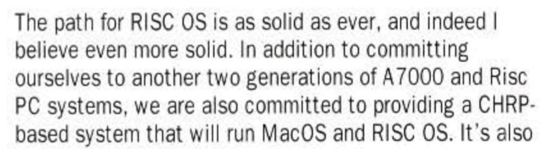 Snippet from the magazine reads, "The path for RISC OS is as solid as ever, and indeed I believe even more solid. In addition to committing ourselves to another two generations of A7000 and Risc PC systems, we are also committed to providing a CHRP-based system that will run MacOS and RISC OS." Well, it was a fun dream, anyway.