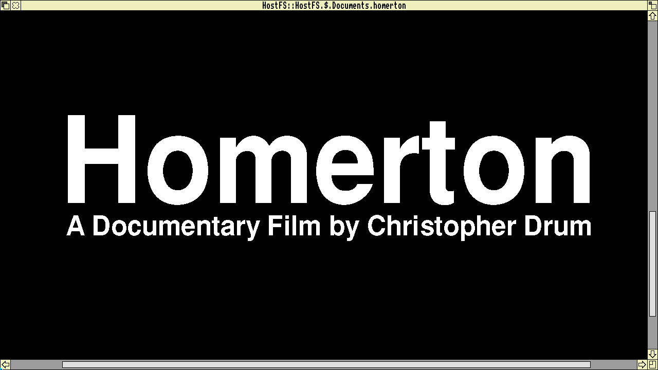 Screenshot from RISC OS drawing program, shows the RISC OS window border. Black panel with white text in the RISC OS version of Helvetica, "Homerton". It is designed to look like the title screen from the documentary "Helvetica" and reads "Homerton" in big text. Below that it reads, "A documentary film by Christopher Drum". The text is intentionally at default kerning to give it a little bit of a "thrift store version" quality.