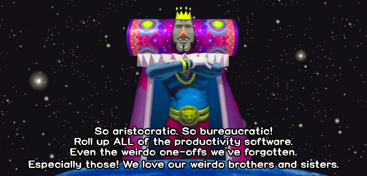 The King of All Cosmos lords over the Earth against a very starry sky, arms crossed. I've captioned it in Katamari Damacy font, "So aristocratic. So bureaucratic! Roll up ALL of the productivity software. Even the weird one-offs we've forgotten. Especially those! We love our weirdo brother and sisters."