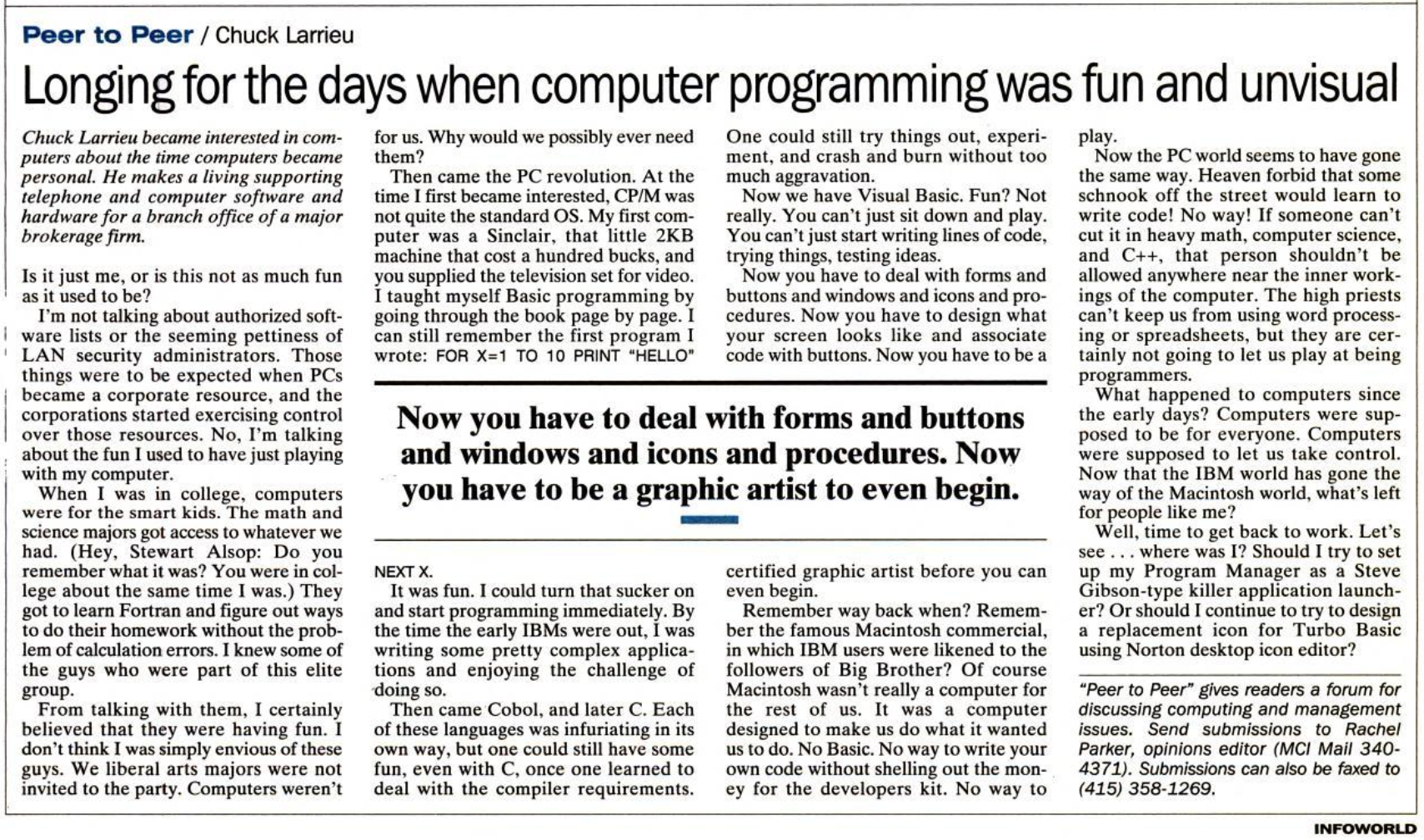 Article from Infoworld, by Chuck Larrieu. The headline reads, "Longing for the days when computer programming was fun and unvisual." The article starts, "Is it just me, o is this not as much fun as it used to be?" with regard to programming. He goes on to reminisce fondly about early BASIC, learning C, and really seems to have missed the point about Visual Basic. He complains, "Now you have to deal with forms and buttons and windows and icons and procedures. Now you have to be a graphic artist to even begin."