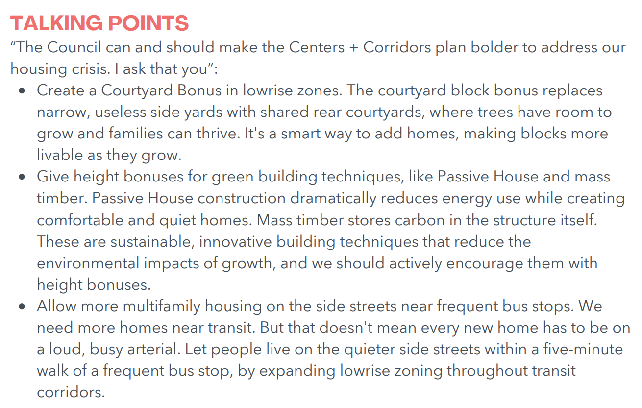 The Council can and should make the Centers + Corridors plan bolder to address our housing crisis. I ask that you”: Create a Courtyard Bonus in lowrise zones. The courtyard block bonus replaces narrow, useless side yards with shared rear courtyards, where trees have room to grow and families can thrive. It's a smart way to add homes, making blocks more livable as they grow. Give height bonuses for green building techniques, like Passive House and mass timber. Passive House construction dramatically reduces energy use while creating comfortable and quiet homes. Mass timber stores carbon in the structure itself. These are sustainable, innovative building techniques that reduce the environmental impacts of growth, and we should actively encourage them with height bonuses. Allow more multifamily housing on the side streets near frequent bus stops. We need more homes near transit. But that doesn't mean every new home has to be on a loud, busy arterial. Let people live on the quieter side streets within a five-minute walk of a frequent bus stop, by expanding lowrise zoning throughout transit corridors.