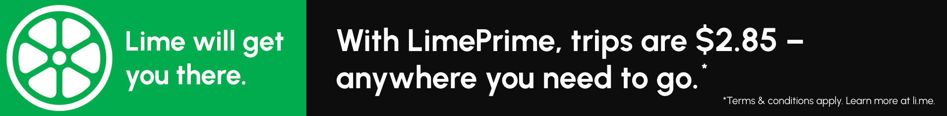 Lime will get you there. With LimePrime, trips are $2.85, anywhere you need to go. *Terms and conditions apply. Learn more at Li.me