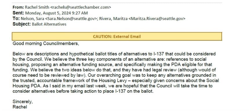 An email from the Chamber CEO Rachel Smith reads "Good morning Councilmembers, Below are descriptions and hypothetical ballot titles of alternative to I-137 that could be considered by the Council. We believe the three key components of an alternative are: references to social housing, proposing an alternative funding source, and specifically making the PDA eligible for that funding. We believe that the two ideas below do that, and they have had legal review (although would of course need to be reviewed by law). Our overarching goal was to keep any alternatives grounded in the trusted, accountable framework of the Housing Levy - especially given concerns about the Social Housing PDA. As I said in my email last week, we are hopeful that the Council will take the time to consider alternatives before taking action to place I-137 on the ballot. Sincerely, Rachel"