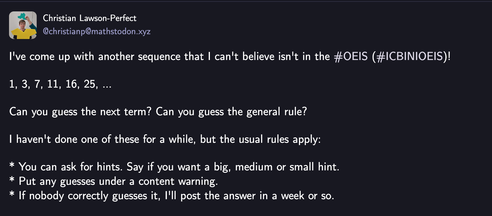 Post with text: I've come up with another sequence that I can't believe isn't in the #OEIS (#ICBINIOEIS)!  1, 3, 7, 11, 16, 25, ...  Can you guess the next term? Can you guess the general rule?  I haven't done one of these for a while, but the usual rules apply:  * You can ask for hints. Say if you want a big, medium or small hint. * Put any guesses under a content warning. * If nobody correctly guesses it, I'll post the answer in a week or so.