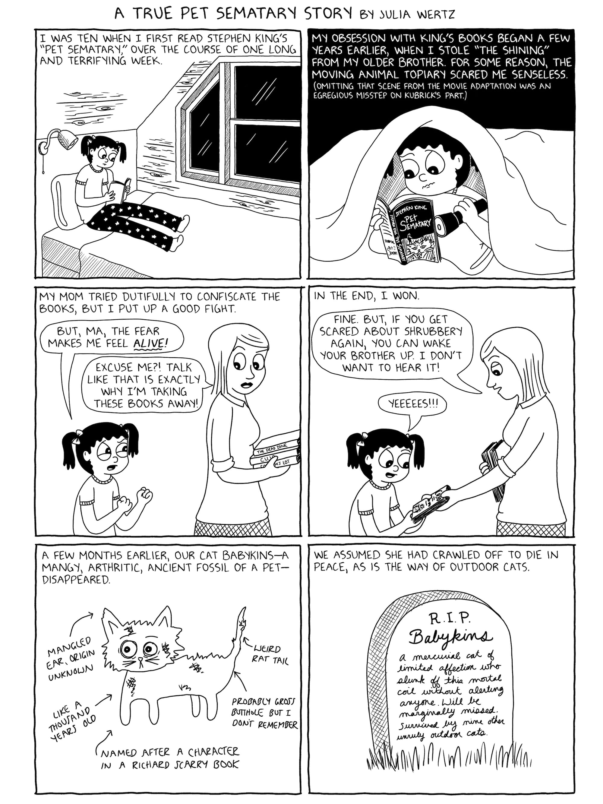 A six panel comic page, the first of three, drawn in black and white.  Panel 1: Young Julia Wertz is sitting up in bed, reading a book. The narration reads "I was ten when I first read Stephen King's 'Pet Sematary,' over the course of one long and terrifying week." //   Panel 2: A frightened Julia continues to read 'Pet Sematary' by flashlight under her covers. The narration reads "My obsession with King's books began a few years earlier, when I stole 'The Shining' from my older brother. For some reason, the moving animal topiary scared me senseless. (Omitting that scene from the movie adaptation was an egregious misstep on Kubrick's part.)" //   Panel 3: Julia's mom is walking away from her, carrying a stack of Stephen King books. The narration reads "My mom tried dutifully to confiscate the books, but I put up a good fight." Julia is saying "But, Ma, the fear makes me feel alive!" Julia's mom replies "Excuse me?! Talk like that is exactly why I'm taking these books away!" //  Panel 4: Julia's mom is handing one of the books back to her, and saying "Fine. But, if you get scared about shrubbery again, you can wake your brother up. I don't want to hear it!" An excited Julia replies "YEEEEES!!!" The narration reads "In the end, I won." //   Panel 5: The narration reads "A few months earlier, our cat Babykins - a mangy, arthritic, ancient fossil of a pet - disappeared." Babykins is depicted alongside several arrows detailing her various maladies: "Mangled ear, origin unknown," "Weird rat tail," "Like a thousand years old," "Probably gross butthole but I don't remember," and "Named after a character in a Richard Scarry book."  //   Panel 6: The narration reads "We assumed she had crawled off to die in peace, as is the way of outdoor cats." The panel depicts a tombstone, upon which is engraved in script "R.I.P. Babykins - a mercurial cat of limited affection who slunk off this mortal coil without alerting anyone. Will be marginally missed. Survived by nine other unruly outdoor cats."