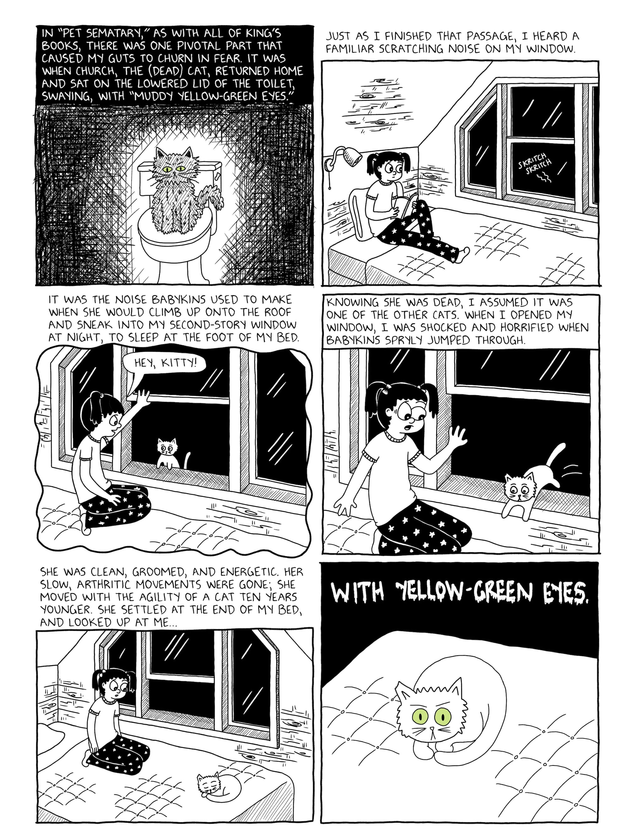 A six panel comic page, the second of three, drawn in black and white.  Panel 1: The narration reads "In 'Pet Sematary,' as with all of King's books, there was one pivotal part that caused my guts to churn in fear. It was when Church, the (dead) cat, returned home and sat on the lowered lid of the toilet, swaying, with 'muddy yellow-green eyes.'" The panel depicts a very scraggly looking cat with yellow-green eyes sitting on a closed toilet seat. //   Panel 2: A scratching sound at her bedroom window causes a seemingly anxious Julia to look up from her book. The narration reads "Just as I finished that passage, I heard a familiar scratching noise on my window." //   Panel 3: The narration reads "It was the noise Babykins used to make when she would climb up onto the roof and sneak into my second-story window at night, to sleep at the foot of my bed." Julia opens her window to reveal the source of the noise, a cat who she greets with a "Hey, kitty!"  //  Panel 4: The narration reads "Knowing she was dead, I assumed it was one of the other cats. When I opened my window, I was shocked and horrified when Babykins spryly jumped through." The cat jumps in Julia's window, which unnerves her. //   Panel 5: Babykins is curled up at the foot of Julia's bed, while Julia looks on warily. The narration reads "She was clean, groomed, and energetic. Her slow, arthritic movements were gone; she moved with the agility of a cat ten years younger. She settled at the end of my bed, and looked up at me..." //   Panel 6: The narration, in a dripping horror-style font, reads "...with yellow-green eyes." Babykins stares straight at the reader; her eyes are wide open and yellow-green in color.