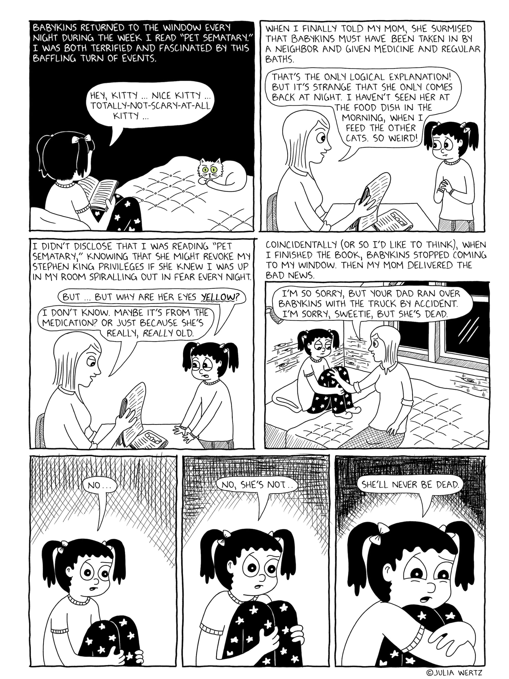A seven panel comic page, the third of three, drawn in black and white.  Panel 1: The narration reads "Babykins returned to the window every night during the week I read 'Pet Sematary.' I was both terrified and fascinated by this baffling turn of events." The panel depicts Babykins, still with yellow-green eyes, staring at a nervous Julia, who is saying "Hey, kitty...nice kitty...totally-not-scary-at-all kitty..." //   Panel 2: The narration reads "When I finally told my mom, she surmised that Babykins must have been taken in by a neighbor and given medicine and regular baths." Julia's mom attempts to assuage her daughter's fears by saying "That's the only logical explanation! But it's strange that she only comes back at night. I haven't seen her at the food dish in the morning, when I feed the other cats. So weird!" //   Panel 3: Unconvinced, Julia asks her mom "But...but why are her eyes yellow?" Julia's mom replies "I don't know. Maybe it's from the medication? Or just because she's really, really old." The narration reads "I didn't disclose that I was reading "Pet Sematary," knowing that she might revoke my Stephen King privileges if she knew I was up in my room spiraling out in fear every night." //  Panel 4: The narration reads "Coincidentally (or so I'd like to think), when I finished the book, Babykins stopped coming to my window. Then my mom delivered the bad news." Julia's mom sits at the foot of her bed, gently telling a mournful Julia "I'm so sorry, but your dad ran over Babykins with the truck by accident. I'm sorry, sweetie, but she's dead." //   Panel 5: A medium shot of Julia hugging her knees, saying "No..."  Panel 6: A close up shot of Julia hugging her knees a little tighter, saying "No, she's not..."   Panel 7: An extreme close up shot of Julia with fear in her eyes, hugging her knees tighter still, saying "She'll never be dead." 