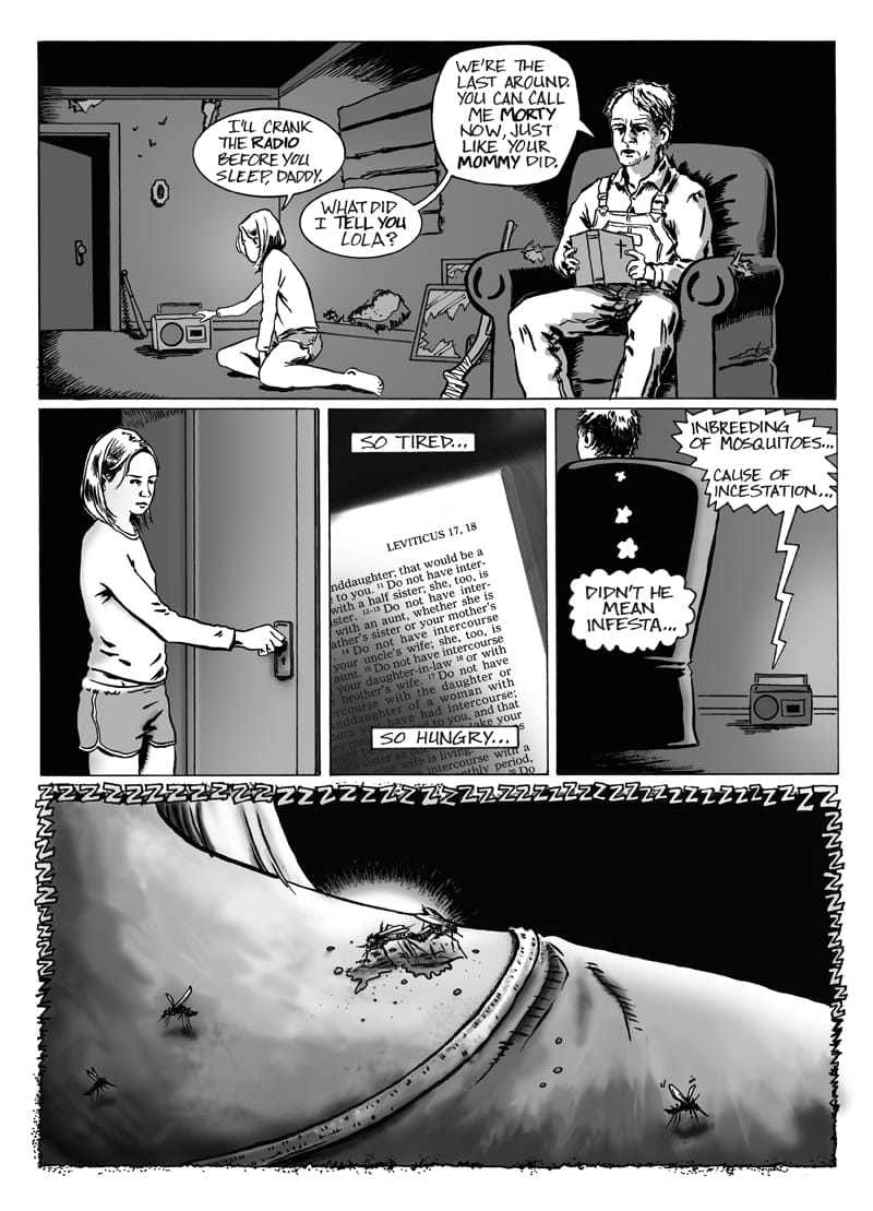 Page 4 of this black-and-white comic shows a nighttime scene inside the cabin between the girl and the overall-wearing man. The wavy borders of the previous page have been replaced by standard straight lines.  In the wide upper panel, the girl kneels on the floor beside an open doorway. She operates a small radio while the man sits in a large armchair reading the Bible. A shotgun rests against the side of the armchair. Above the girl’s head, a speech bubble reads, “I’LL CRANK THE RADIO BEFORE YOU SLEEP, DADDY” while two speech bubbles reading “WHAT DID I TELL YOU, LOLA?” and “WE’RE THE LAST AROUND. YOU CAN CALL ME MORTY NOW, JUST LIKE YOUR MOMMY DID” are coming from the mouth of Morty (the overall-wearing man).  The middle row contains three panels. In the left panel, Lola (the girl) stands with her hand on the room’s doorknob as she pulls the door closed. The center panel shows a close-up of a Bible page headed “LEVITICUS 17,18” with caption boxes reading “SO TIRED...” at the top of the panel and “SO HUNGRY...” at the bottom.   The right panel shows Morty from behind in his armchair chair while the radio on the floor emits a speech bubble that reads, “INBREEDING OF MOSQUITOES...CAUSE OF INCESTATION…” A thought bubble coming from Morty’s head reads, “DIDN’T HE MEAN INFESTA…”  The large bottom panel shows the nape of Lola’s neck in extreme close-up. Several flies are visible on and around her skin, including one feeding at a bloody, swollen bite. A jagged border of repeated “Z” symbols suggesting the buzzing of the flies separates this panel from the scenes above.