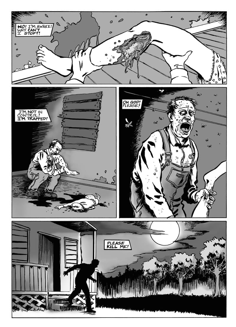 Page 7 of this black-and-white comic shows four panels in and around the cabin.   The top panel is still from Morty’s point of view, but it reveals that his hands are actually holding a severed human leg. As with the turkey drumstick, there is a large bite taken out of the flesh. A pair of girl’s underwear dangling from the hip joint indicates that the leg belonged to Lola, while a caption box reads, “NO! I’M AWAKE! WHY CAN’T I STOP?!”  The middle-left panel shows Morty crouching by the cabin’s boarded-up window, taking another bite of the leg. Lola’s lifeless body lays in a pool of blood at his feet. A caption box reads, “I’M NOT IN CONTROL! I’M TRAPPED!”  The middle-right panel shows Morty from the waist up, clutching Lola’s severed leg by the ankle. Surrounded by flies, his gaping mouth and blank eyes indicate that he has now become a zombie himself. A caption box reads, “OH GOD! PLEASE!”  The bottom panel shows Morty in silhouette, stumbling down the steps of the cabin and heading for the woods. A large moon hangs among streaked clouds in the sky and a caption box reads, “PLEASE KILL ME!”
