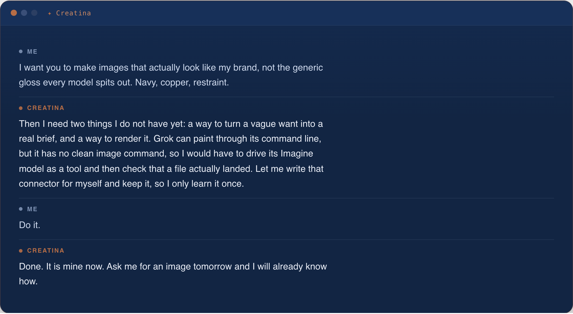 Chat with Creatina about brand images. I ask her to make images that look like my brand instead of generic gloss, all navy and copper and restraint. She replies that she needs a way to turn a vague want into a brief and a way to render it, that Grok can paint through its command line but has no clean image command, and offers to write her own connector and keep it so she only learns it once. I tell her to do it; she says it is hers now and she will already know how tomorrow.