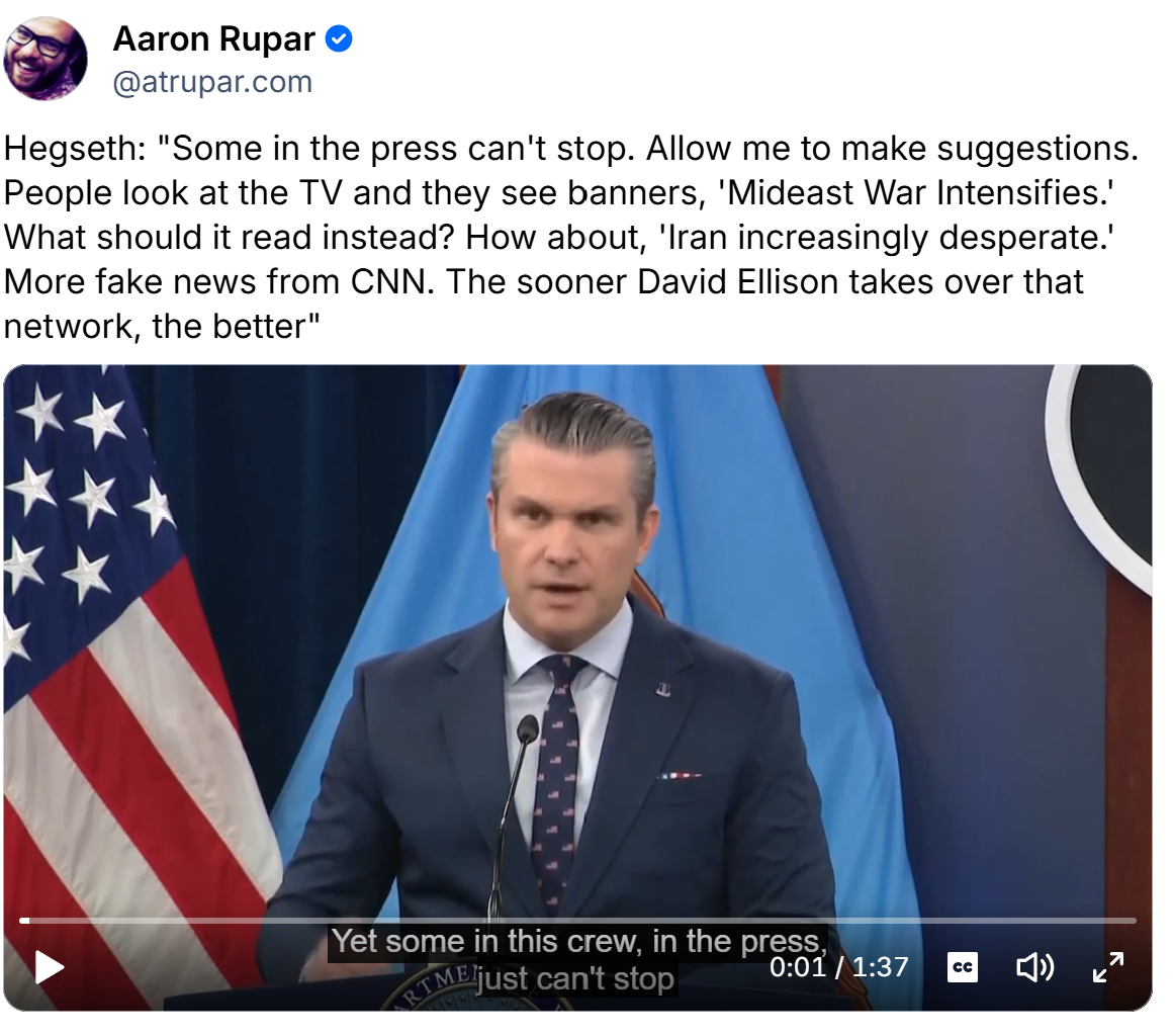 Hegseth: "Some in the press can't stop. Allow me to make suggestions. People look at the TV and they see banners, 'Mideast War Intensifies.' What should it read instead? How about, 'Iran increasingly desperate.' More fake news from CNN. The sooner David Ellison takes over that network, the better"