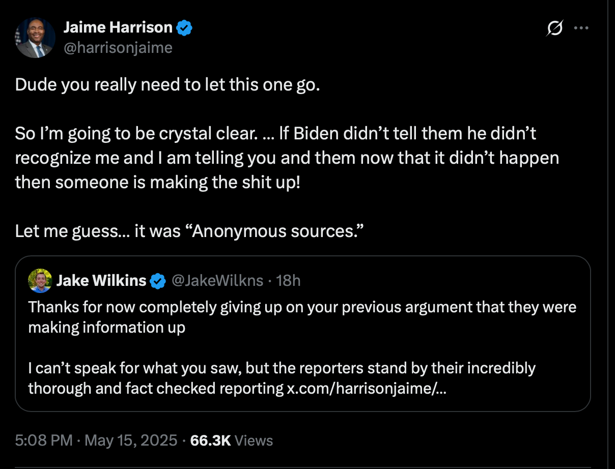  Jaime Harrison @harrisonjaime · May 15 Dude you really need to let this one go.   So I’m going to be crystal clear. … lf Biden didn’t tell them he didn’t recognize me and I am telling you and them now that it didn’t happen then someone is making the shit up!   Let me guess… it was “Anonymous sources.”         Jake Wilkins @JakeWilkns Thanks for now completely giving up on your previous argument that they were making information up  I can’t speak for what you saw, but the reporters stand by their incredibly thorough and fact checked reporting