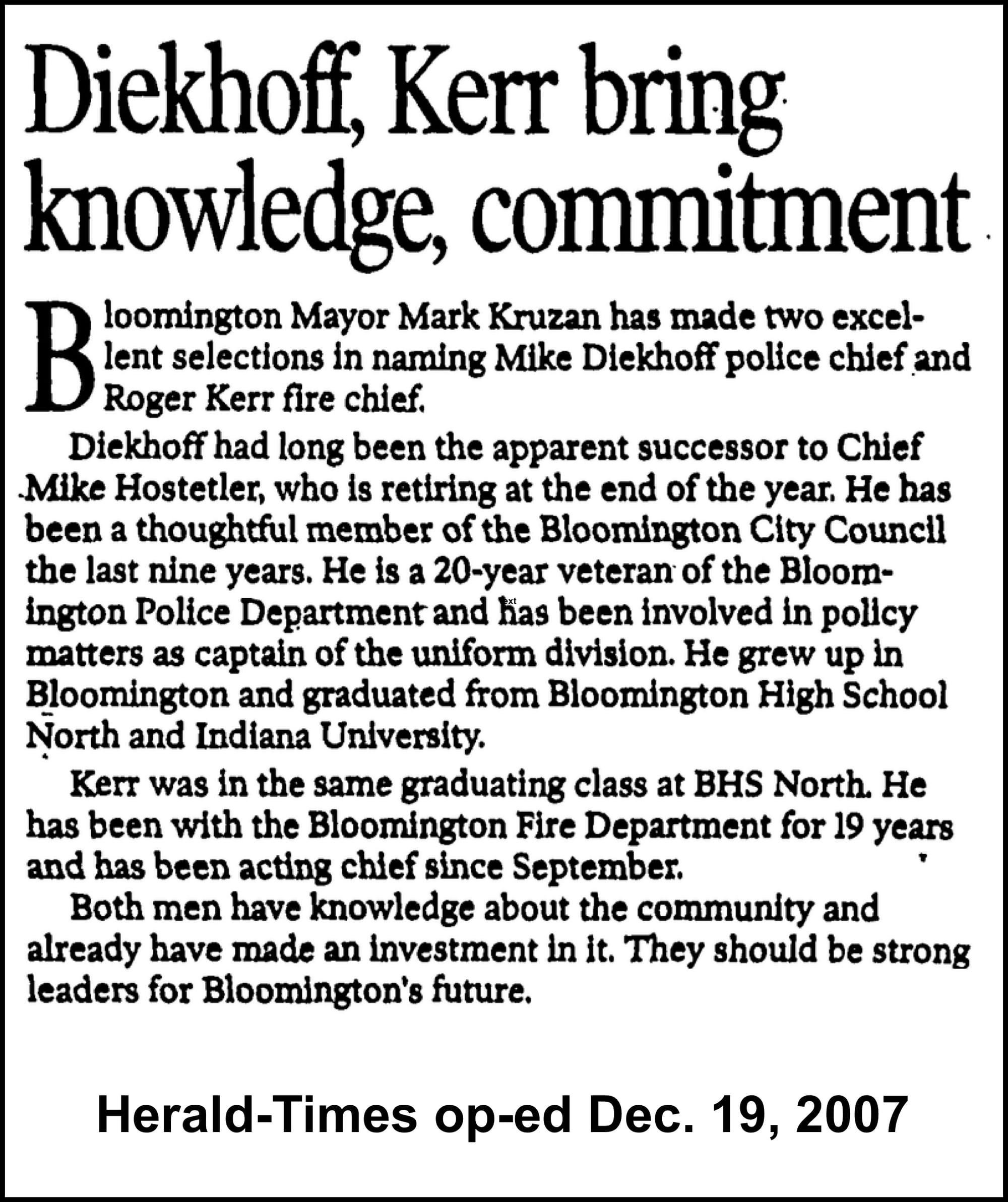 Diekhoff, Kerr bring knowledge, commitment Bloomington Mayor Mark Kruzan has made two excel- lent selections in naming Mike Diekhoff police chief and Roger Kerr fire chief. Diekhoff had long been the apparent successor to Chief Mike Hostetler, who is retiring at the end of the year. He has been a thoughtful member of the Bloomington City Council the last nine years. He is a 20-year veteran of the Bloom- ington Police Department and Has been involved in policy matters as captain of the uniform division. He grew up in Bloomington and graduated from Bloomington High School North and Indiana University. Kerr was in the same graduating class at BHS North. He has been with the Bloomington Fire Department for 19 years and has been acting chief since September. Both men have knowledge about the community and already have made an investment in it. They should be strong leaders for Bloomington's future. Herald-Times op-ed Dec. 19, 2007