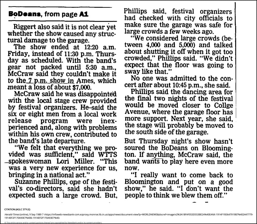 Bodeenrs, from page Ai Riggert also said it is not clear yet whether the show caused any struc- tural damage to the garage. The show ended at 12:20 a.m. Friday, instead of 11:30 p.m. Thurs- day as scheduled. With the band's gear not packed until 5:30 a.m., McCraw said they couldn't make it to the 7 p.m. show in Ames, which meant a loss of about $7,000. McCraw said he was disappointed with the local stage crew provided by festival organizers. He-said the six or eight men from a local work release program were inex- perienced and, along with problems within his own crew, contributed to the band’s late departure. “We felt that everything we pro- vided was sufficient," said WTTS -spokeswoman Lori Miller. “This was a very new experience for us, bringing in a national act." Suzanne Phillips, ope of the festi- val's co-directors, said she hadn’t expected such a large crowd. But, Phillips said, festival organizers had checked with city officials to make sure the garage was safe for large crowds a few weeks ago. “We considered large crowds (be- tween 4,000 and 5,000) and talked about shutting it off when it got too crowded," Phillips said. “We didn’t expect that the floor was going to sway like that." No one was admitted to the con- cert after about 10:45 p.m., she said. Phillips said the dancing area for the final two nights of the festival would be moved closer to Collge Avenue, where the garage floor has more support. Next year, she said, the stage will probably be moved to the south side of the garage. But Thursday night’s show hasn’t soured the BoDeans on Blooming- ton. If anything, McCraw said, the band wanfslo play here even more now. “I really want to come back to Bloomington and put on a good show," he said. “I don’t want the people to think we blew them off.” CITATION (AGLC STYLE) Herald-Times (online), 9 Sep 1989 7 This entire service and/or content portions thereof are copyrighted by NewsBank and/or its content providers.