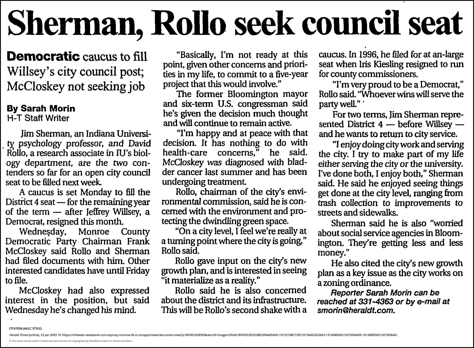 Sherman, Rollo seek council seat - Democratic - Herald-Times (Bloomington, IN) - January 23, 2003 - page 1 January 23, 2003 | Herald-Times (Bloomington, IN) | Sarah Morin Herald-Times Staff Writer Jim Sherman, an Indiana University psychology professor, and David Rollo, a research associate in IU's biology department, are the two contenders so far for an open city council seat to be filled next week. A caucus is set Monday to fill the District 4 seat — for the remaining year of the term — after Jeffrey Willsey, a Democrat, resigned this month. Wednesday, Monroe County Democratic Party Chairman Frank McCloskey said Rollo and Sherman had filed documents with him. Other interested candidates have until Friday to file. McCloskey had also expressed interest in the position, but said Wednesday he's changed his mind. "Basically, I'm not ready at this point, given other concerns and priorities in my life, to commit to a five-year project that this would involve." The former Bloomington mayor and six-term U.S. congressman said he's given the decision much thought and will continue to remain active. "I'm happy and at peace with that decision. It has nothing to do with health-care concerns," he said. McCloskey was diagnosed with bladder cancer last summer and has been undergoing treatment. Rollo, chairman of the city's environmental commission, said he is concerned with the environment and protecting the dwindling green space. "On a city level, I feel we're really at a turning point where the city is going," Rollo said. Rollo gave input on the city's new growth plan, and is interested in seeing "it materialize as a reality." Rollo said he is also concerned about the district and its infrastructure. This will be Rollo's second shake with a caucus. In 1996, he filed for at an-large seat when Iris Kiesling resigned to run for county commissioners. "I'm very proud to be a Democrat," Rollo said. "Whoever wins will serve the party well." For two terms, Jim Sherman represented District 4 — before Willsey — and he wants to return to city service. "I enjoy doing city work and serving the city. I try to make part of my life either serving the city or the university. I've done both, I enjoy both," Sherman said. He said he enjoyed seeing things get done at the city level, ranging from trash collection to improvements to streets and sidewalks. Sherman said he is also "worried about social service agencies in Bloomington. They're getting less and less money." He also cited the city's new growth plan as a key issue as the city works on a zoning ordinance. Reporter Sarah Morin can be reached at 331-4363 or by e-mail at smorin@heraldt.com.